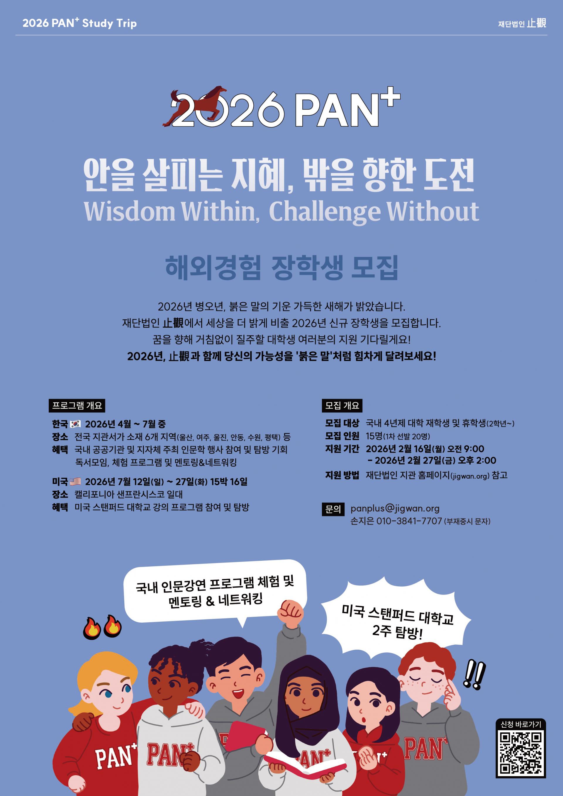 2026 PAN Study Trip 2026 PAN+ 안을 살피는 지혜, 밖을 향한 도전 Wisdom Within, Challenge Without 해외경험 장학생 모집 2026년 병오년, 붉은 말의 기운 가득한 새해가 밝았습니다. 재단법인 止觀에서 세상을 더 밝게 비출 2026년 신규 장학생을 모집합니다. 꿈을 향해 거침없이 질주할 대학생 여러분의 지원 기다릴게요! 2026년, 止觀과 함께 당신의 가능성을 '붉은 말'처럼 힘차게 달려보세요! [프로그램 개요] 한국 2026년 4월~7월 중 장소 전국 지관서가 소재 6개 지역(울산, 여주, 울진, 안동, 수원, 평택) 등 혜택 국내 공공기관 및 지자체 주최 인문학 행사 참여 및 탐방 기회 독서모임, 체험 프로그램 및 멘토링&네트워킹 미국 2026년 7월 12일(일) ~ 27일(화) 15박 16일 장소 캘리포니아 샌프란시스코 일대 혜택 미국 스탠퍼드 대학교 강의 프로그램 참여 및 탐방 [모집 개요] 모집 대상 국내 4년제 대학 재학생 및 휴학생(2학년~) 모집 인원 15명(1차 선발 20명) 지원 기간 2026년 2월 16일(월) 오전 9:00 - 2026년 2월 27일(금) 오후 2:00 지원 방법 재단법인 지관 홈페이지(jigwan.org) 참고 [문의] panplus@jigwan.org 손지은 010-3841-7707 (부재중시 문자) / 국내 인문강연 프로그램 체험 및 멘토링 & 네트워킹 미국 스탠퍼드 대학교 2주 탐방 신청바로가기 QR code : https://m.site.naver.com/205Mi!